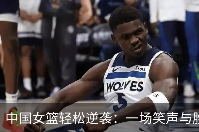 中国女篮轻松逆袭：一场笑声与胜利交织的精彩比赛